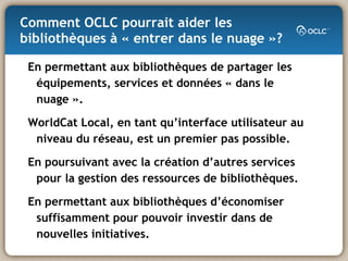 Comment OCLC pourrait aider les bibliothèques à « entrer dans le nuage »? En permettant aux bibliothèques de partager les équipements, services et données « dans le nuage ».  WorldCat Local, en tant qu’interface utilisateur au niveau du réseau, est un premier pas possible.  En poursuivant avec la création d’autres services pour la gestion des ressources de bibliothèques. En permettant aux bibliothèques d’économiser suffisamment pour pouvoir investir dans de nouvelles initiatives. 