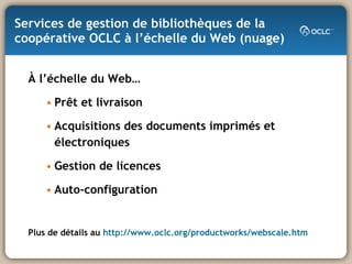 Services de gestion de bibliothèques de la coopérative OCLC à l’échelle du Web (nuage) À l’échelle du Web… Prêt et livraison Acquisitions des documents imprimés et électroniques Gestion de licences Auto-configuration Plus de détails au  http://www.oclc.org/productworks/webscale.htm 