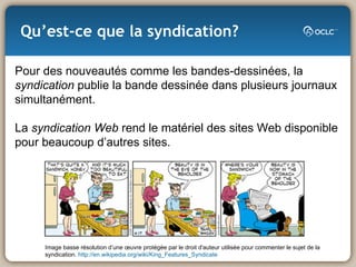 Qu’est-ce que la syndication? Image basse résolution d’une œuvre protégée par le droit d'auteur utilisée pour commenter le sujet de la  syndication.  http://en.wikipedia.org/wiki/King_Features_Syndicate Pour des nouveautés comme les bandes-dessinées, la  syndication  publie la bande dessinée dans plusieurs journaux simultanément. La  syndication Web  rend le matériel des sites Web disponible pour beaucoup d’autres sites.    