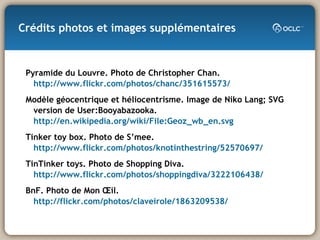 Crédits photos et images supplémentaires Pyramide du Louvre. Photo de Christopher Chan.  http://www.flickr.com/photos/chanc/351615573/ Modèle géocentrique et héliocentrisme. Image de Niko Lang; SVG version de User:Booyabazooka.  http://en.wikipedia.org/wiki/File:Geoz_wb_en.svg Tinker toy box. Photo de S’mee. http://www.flickr.com/photos/knotinthestring/52570697/ TinTinker toys. Photo de Shopping Diva.  http://www.flickr.com/photos/shoppingdiva/3222106438/ BnF. Photo de Mon Œil.  http://flickr.com/photos/claveirole/1863209538/ 