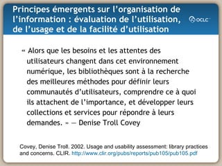 Principes émergents sur l’organisation de l’information : évaluation de l’utilisation, de l’usage et de la facilité d’utilisation «   Alors que les besoins et les attentes des utilisateurs changent dans cet environnement numérique, les bibliothèques sont à la recherche des meilleures méthodes pour définir leurs communautés d’utilisateurs, comprendre ce à quoi ils attachent de l’importance, et développer leurs collections et services pour répondre à leurs demandes. » — Denise Troll Covey Covey, Denise Troll. 2002. Usage and usability assessment: library practices and concerns. CLIR.  http://www.clir.org/pubs/reports/pub105/pub105.pdf 