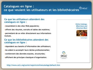 Catalogues en ligne :  ce que veulent les utilisateurs et les bibliothécaires Ce que les utilisateurs attendent des catalogues en ligne : ressemblent à des sites Web populaires; offrent des résumés, extraits et tables des matières;  permettent de se relier directement aux informations voulues. Ce que les bibliothécaires attendent des catalogues en ligne :   répondent aux besoins d’information des utilisateurs;  les aident à accomplir leurs tâches professionnelles; contiennent des données exactes, structurées; affichent des principes classiques d’organisation. http:// www.oclc.org/us/en/reports/onlinecatalogs/default.htm 