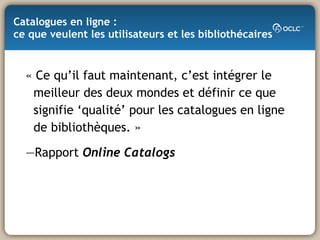 Catalogues en ligne :  ce que veulent les utilisateurs et les bibliothécaires « Ce qu’il faut maintenant, c’est intégrer le meilleur des deux mondes et définir ce que signifie ‘qualité’ pour les catalogues en ligne de bibliothèques. » — Rapport  Online Catalogs 