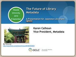 Waseda  University   2010 8 September The Future of Library MetadataA Presentation for Japanese Librarians Karen Calhoun Vice President, Metadata By: Chris Janhttp://www.flickr.com/photos/chrisjan99/4607644605 