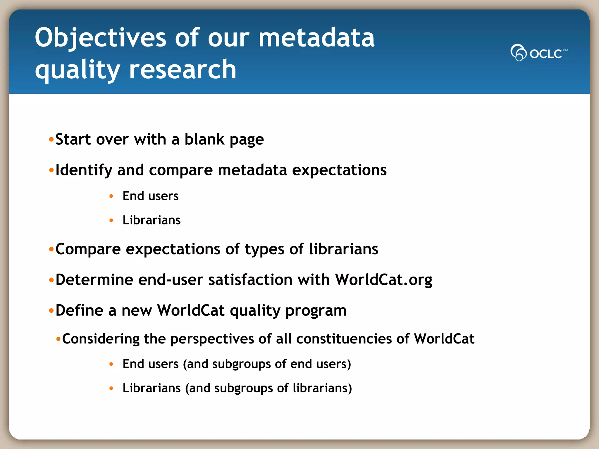 Objectives of our metadata  quality research Start over with a blank page Identify and compare metadata expectations End users Librarians Compare expectations of types of librarians  Determine end-user satisfaction with WorldCat.org Define a new WorldCat quality program Considering the perspectives of all constituencies of WorldCat End users (and subgroups of end users) Librarians (and subgroups of librarians) 