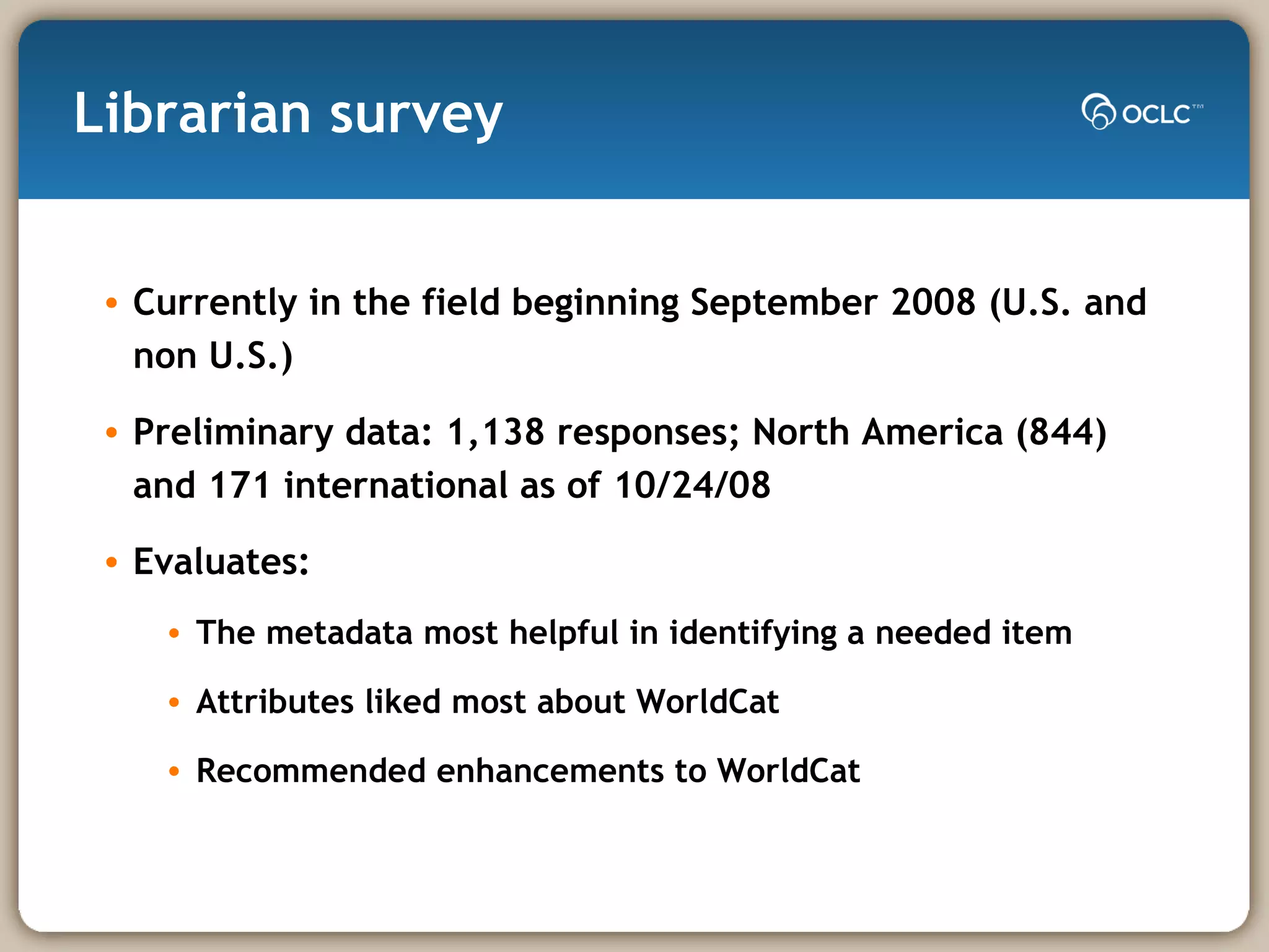 Librarian survey Currently in the field beginning September 2008 (U.S. and non U.S.) Preliminary data: 1,138 responses; North America (844) and 171 international as of 10/24/08 Evaluates: The metadata most helpful in identifying a needed item  Attributes liked most about WorldCat Recommended enhancements to WorldCat 