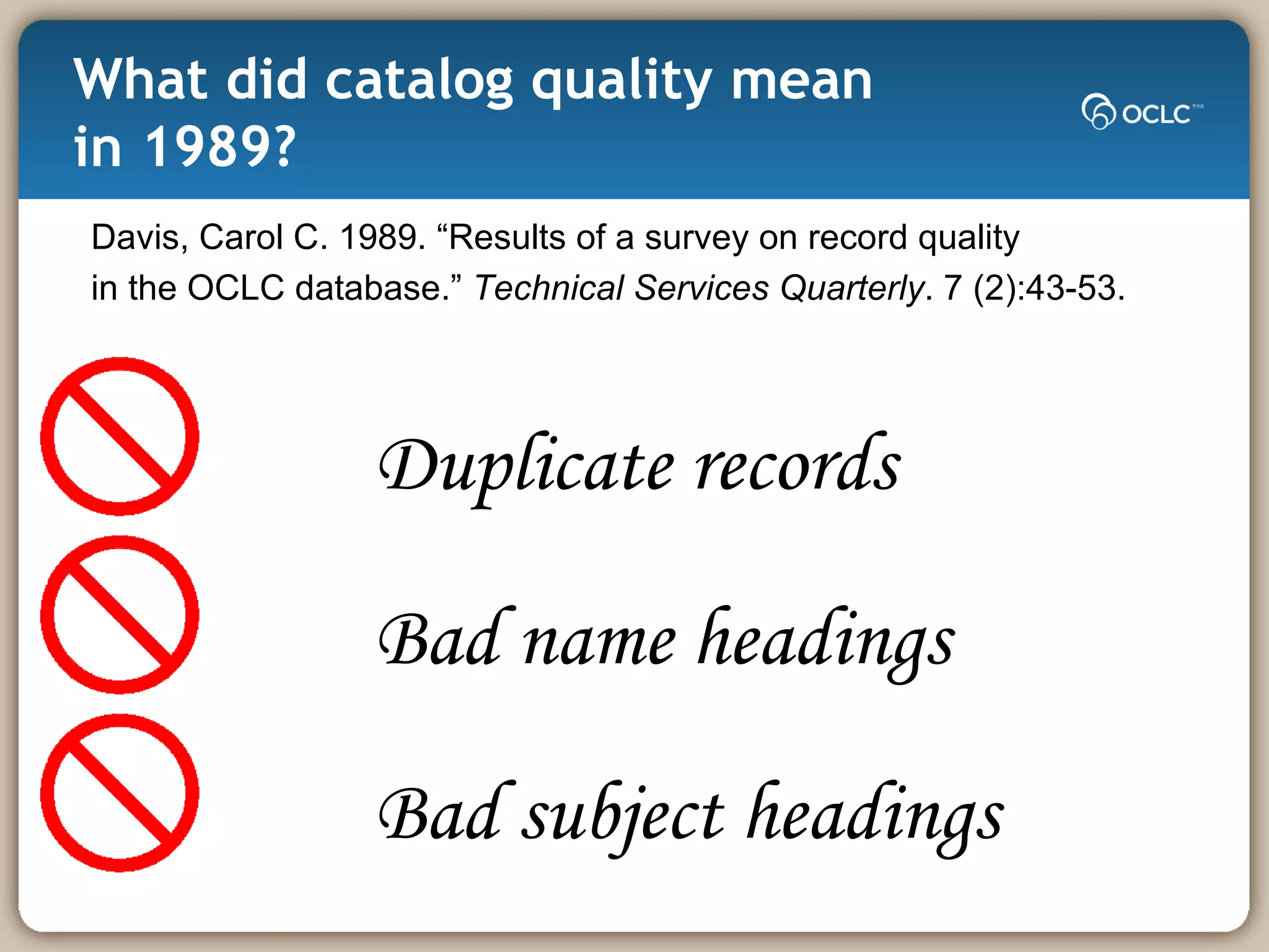 What did catalog quality mean  in 1989? Davis, Carol C. 1989. “Results of a survey on record quality in the OCLC database.”  Technical Services Quarterly . 7 (2):43-53.  Duplicate records Bad name headings Bad subject headings 