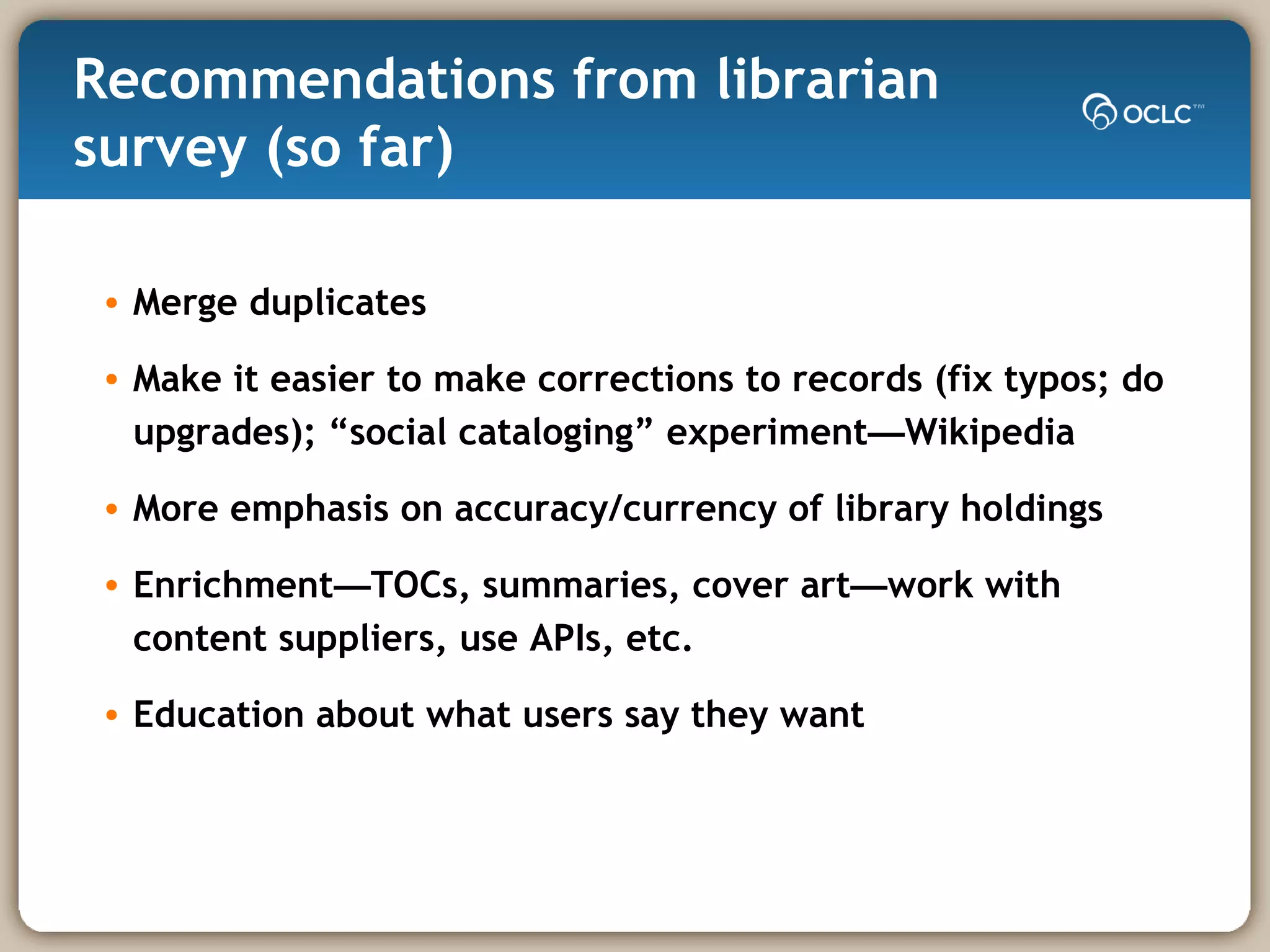 Recommendations from librarian survey (so far) Merge duplicates Make it easier to make corrections to records (fix typos; do upgrades); “social cataloging” experiment — Wikipedia More emphasis on accuracy/currency of library holdings Enrichment — TOCs, summaries, cover art — work with content suppliers, use APIs, etc. Education about what users say they want 