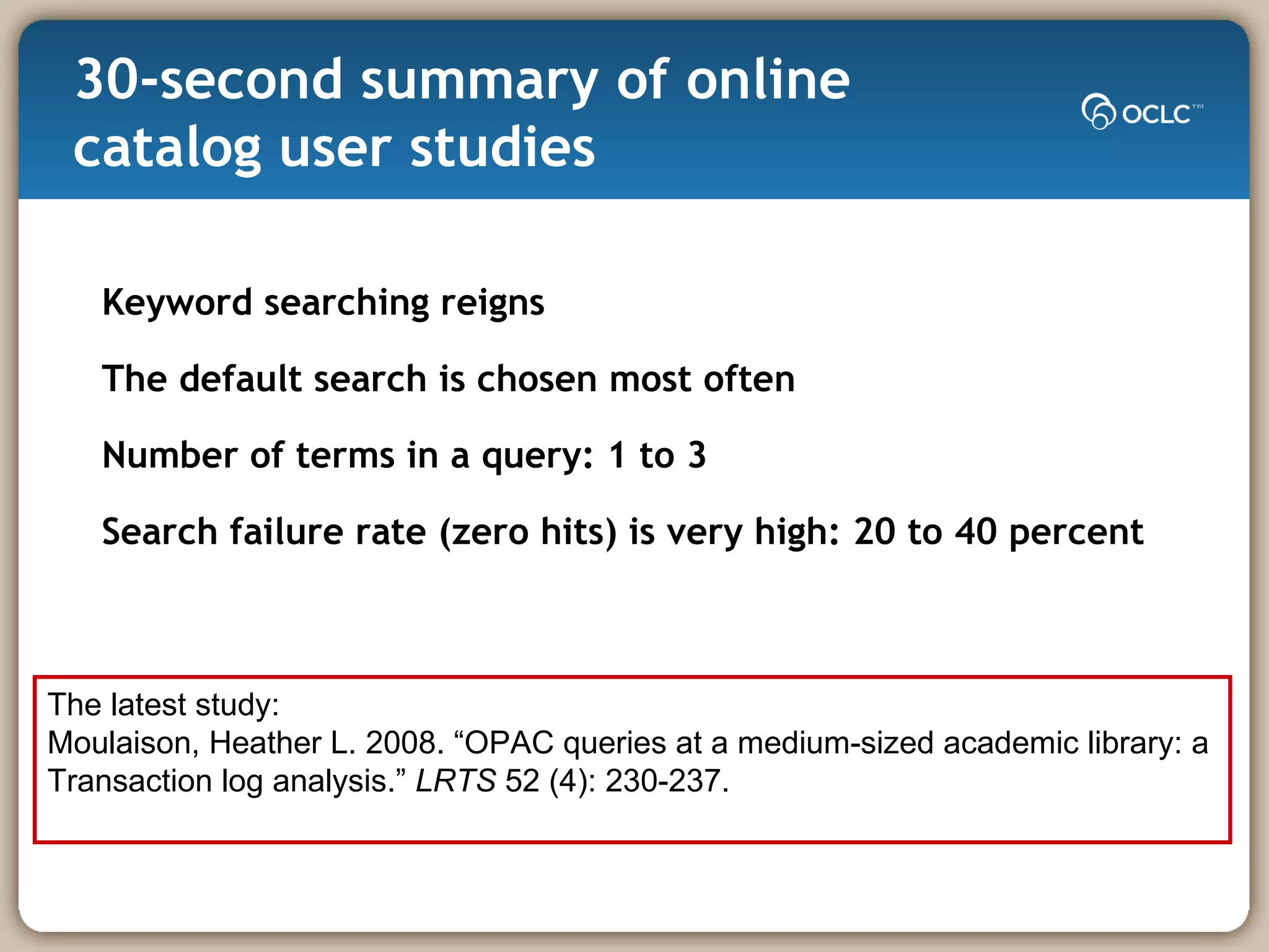 30-second summary of online catalog user studies Keyword searching reigns The default search is chosen most often Number of terms in a query: 1 to 3 Search failure rate (zero hits) is very high: 20 to 40 percent  The latest study: Moulaison, Heather L. 2008. “OPAC queries at a medium-sized academic library: a  Transaction log analysis.”  LRTS  52 (4): 230-237.  