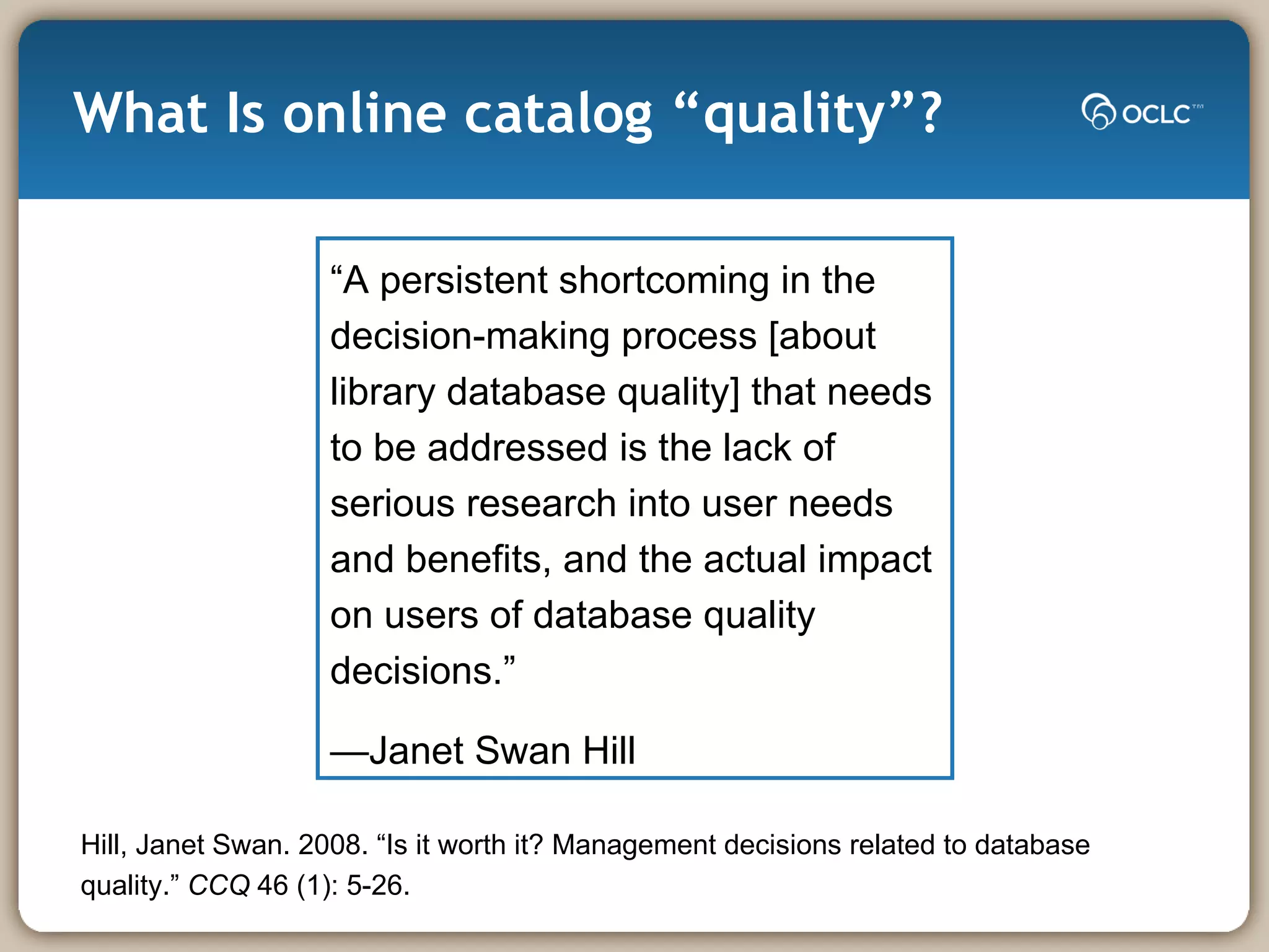What Is online catalog “quality”? “ A persistent shortcoming in the decision-making process [about library database quality] that needs to be addressed is the lack of serious research into user needs and benefits, and the actual impact on users of database quality decisions.” — Janet Swan Hill Hill, Janet Swan. 2008. “Is it worth it? Management decisions related to database quality.”  CCQ  46 (1): 5-26.  