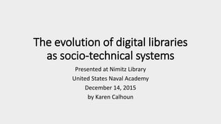 The evolution of digital libraries
as socio-technical systems
Presented at Nimitz Library
United States Naval Academy
December 14, 2015
by Karen Calhoun
 