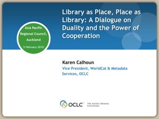 Library as Place, Place as Library: A Dialogue on Duality and the Power of Cooperation  Asia Pacific Regional Council, Auckland 5 February 2010 Karen Calhoun Vice President, WorldCat & Metadata Services, OCLC 