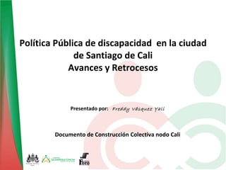 Política Pública de discapacidad  en la ciudad de Santiago de Cali Avances y Retrocesos Presentado por:  Freddy Vásquez Yali Documento de Construcción Colectiva nodo Cali 