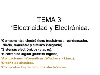 TEMA 3:
     *Electricidad y Electrónica.
*Componentes electrónicos (resistencia, condensador,
 diodo, transistor y circuito integrado).
*Sistemas electrónicos (etapas).
*Electrónica digital (puertas lógicas).
*Aplicaciones informáticas (Windows y Linux).
*Diseño de circuitos.
*Comprobación de circuitos electrónicos.
 