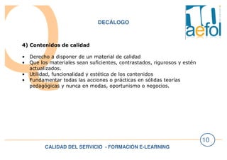 CALIDAD DEL SERVICIO - FORMACIÓN E-LEARNING
10
DECÁLOGO
4) Contenidos de calidad
• Derecho a disponer de un material de calidad
• Que los materiales sean suficientes, contrastados, rigurosos y estén
actualizados.
• Utilidad, funcionalidad y estética de los contenidos
• Fundamentar todas las acciones o prácticas en sólidas teorías
pedagógicas y nunca en modas, oportunismo o negocios.
 