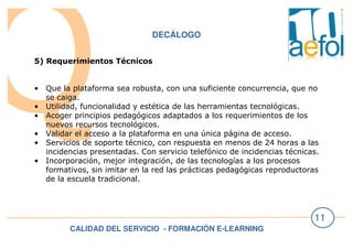 CALIDAD DEL SERVICIO - FORMACIÓN E-LEARNING
11
DECÁLOGO
5) Requerimientos Técnicos
• Que la plataforma sea robusta, con una suficiente concurrencia, que no
se caiga.
• Utilidad, funcionalidad y estética de las herramientas tecnológicas.
• Acoger principios pedagógicos adaptados a los requerimientos de los
nuevos recursos tecnológicos.
• Validar el acceso a la plataforma en una única página de acceso.
• Servicios de soporte técnico, con respuesta en menos de 24 horas a las
incidencias presentadas. Con servicio telefónico de incidencias técnicas.
• Incorporación, mejor integración, de las tecnologías a los procesos
formativos, sin imitar en la red las prácticas pedagógicas reproductoras
de la escuela tradicional.
 
