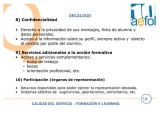 CALIDAD DEL SERVICIO - FORMACIÓN E-LEARNING
14
DECÁLOGO
8) Confidencialidad
• Derecho a la privacidad de sus mensajes, ficha de alumno y
datos personales.
• Acceso a la información sobre su perfil, siempre activo y abierto
al cambio por parte del alumno.
9) Servicios adicionales a la acción formativa
• Acceso a servicios complementarios:
– bolsa de trabajo
– becas
– orientación profesional, etc.
10) Participación (órganos de representación)
• Recursos disponibles para poder ejercer la representación deseada.
• Sistemas abiertos de sugerencias, aportaciones, comentarios, etc.
 