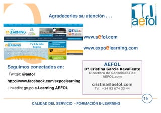 CALIDAD DEL SERVICIO - FORMACIÓN E-LEARNING
15
Agradecerles su atención . . .
AEFOL
Dª Cristina García Revaliente
Directora de Contenidos de
AEFOL.com
cristina@aefol.com
Tel: +34 93 674 33 44
www.aefol.com
www.expoelearning.com
Seguimos conectados en:
Twitter: @aefol
http://www.facebook.com/expoelearning
Linkedin: grupo e-Learning AEFOL
 