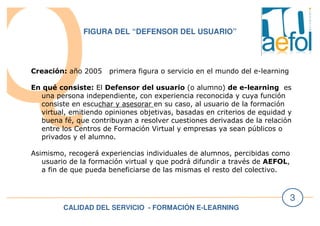 CALIDAD DEL SERVICIO - FORMACIÓN E-LEARNING
3
FIGURA DEL “DEFENSOR DEL USUARIO”
Creación: año 2005 primera figura o servicio en el mundo del e-learning
En qué consiste: El Defensor del usuario (o alumno) de e-learning es
una persona independiente, con experiencia reconocida y cuya función
consiste en escuchar y asesorar en su caso, al usuario de la formación
virtual, emitiendo opiniones objetivas, basadas en criterios de equidad y
buena fé, que contribuyan a resolver cuestiones derivadas de la relación
entre los Centros de Formación Virtual y empresas ya sean públicos o
privados y el alumno.
Asimismo, recogerá experiencias individuales de alumnos, percibidas como
usuario de la formación virtual y que podrá difundir a través de AEFOL,
a fin de que pueda beneficiarse de las mismas el resto del colectivo.
 