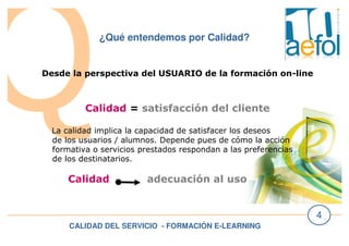 CALIDAD DEL SERVICIO - FORMACIÓN E-LEARNING
4
¿Qué entendemos por Calidad?
Desde la perspectiva del USUARIO de la formación on-line
Calidad = satisfacción del cliente
La calidad implica la capacidad de satisfacer los deseos
de los usuarios / alumnos. Depende pues de cómo la acción
formativa o servicios prestados respondan a las preferencias
de los destinatarios.
Calidad adecuación al uso
 
