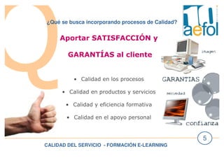 CALIDAD DEL SERVICIO - FORMACIÓN E-LEARNING
5
¿Qué se busca incorporando procesos de Calidad?
Aportar SATISFACCIÓN y
GARANTÍAS al cliente
• Calidad en los procesos
• Calidad en productos y servicios
• Calidad y eficiencia formativa
• Calidad en el apoyo personal
 