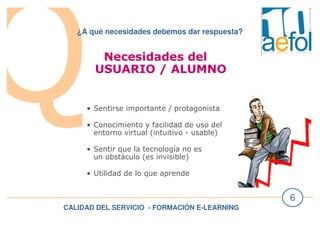 CALIDAD DEL SERVICIO - FORMACIÓN E-LEARNING
6
¿A qué necesidades debemos dar respuesta?
Necesidades del
USUARIO / ALUMNO
• Sentirse importante / protagonista
• Conocimiento y facilidad de uso del
entorno virtual (intuitivo - usable)
• Sentir que la tecnología no es
un obstáculo (es invisible)
• Utilidad de lo que aprende
 