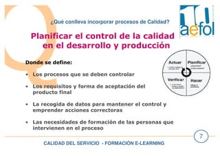CALIDAD DEL SERVICIO - FORMACIÓN E-LEARNING
7
¿Qué conlleva incorporar procesos de Calidad?
Planificar el control de la calidad
en el desarrollo y producción
Donde se define:
• Los procesos que se deben controlar
• Los requisitos y forma de aceptación del
producto final
• La recogida de datos para mantener el control y
emprender acciones correctoras
• Las necesidades de formación de las personas que
intervienen en el proceso
 
