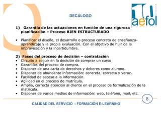 CALIDAD DEL SERVICIO - FORMACIÓN E-LEARNING
8
DECÁLOGO
1) Garantía de las actuaciones en función de una rigurosa
planificación – Proceso BIEN ESTRUCTURADO
• Planificar el diseño, el desarrollo o proceso concreto de enseñanza-
aprendizaje y la propia evaluación. Con el objetivo de huir de la
improvisación y la incertidumbre.
2) Fases del proceso de decisión – contratación
• Circuito a seguir en la decisión de comprar un curso
• Garantías del proceso de compra.
• Disponer de una carta de derechos y deberes como alumno.
• Disponer de abundante información: concreta, correcta y veraz.
• Facilidad de acceso a la información.
• Agilidad en el proceso de matrícula.
• Amplia, correcta atención al cliente en el proceso de formalización de la
matrícula.
• Disponer de varios medios de información: web, teléfono, mail, etc.
 
