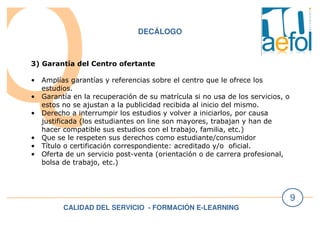 CALIDAD DEL SERVICIO - FORMACIÓN E-LEARNING
9
DECÁLOGO
3) Garantía del Centro ofertante
• Amplías garantías y referencias sobre el centro que le ofrece los
estudios.
• Garantía en la recuperación de su matrícula si no usa de los servicios, o
estos no se ajustan a la publicidad recibida al inicio del mismo.
• Derecho a interrumpir los estudios y volver a iniciarlos, por causa
justificada (los estudiantes on line son mayores, trabajan y han de
hacer compatible sus estudios con el trabajo, familia, etc.)
• Que se le respeten sus derechos como estudiante/consumidor
• Título o certificación correspondiente: acreditado y/o oficial.
• Oferta de un servicio post-venta (orientación o de carrera profesional,
bolsa de trabajo, etc.)
 