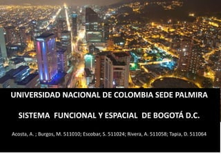 UNIVERSIDAD NACIONAL DE COLOMBIA SEDE PALMIRA 
SISTEMA FUNCIONAL Y ESPACIAL DE BOGOTÁ D.C. 
Acosta, A. ; Burgos, M. 511010; Escobar, S. 511024; Rivera, A. 511058; Tapia, D. 511064 
 