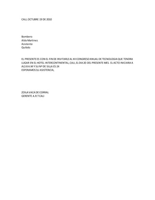 CALI,OCTUBRE 19 DE 2010
Bombero
AldoMartinez
Asistente
Quibdo
EL PRESENTEES CON EL FIN DE INVITARLEAL XIICONGRESOANUAL DE TECNOLOGIA QUE TENDRA
LUGAR EN EL HOTEL INTERCONTINENTAL,CALI,ELDIA 20 DEL PRESENTE MES. EL ACTO INICIARA A
ALS 8 A.M Y SU Nº DE SILLA ES 24
ESPERAMOSSU ASISTENCIA,
ZOILA VACA DE CORRAL
GERENTE A.R.TCALI
 