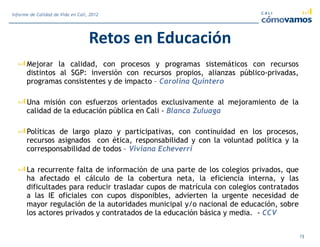 Retos en Educación
Mejorar la calidad, con procesos y programas sistemáticos con recursos
distintos al SGP: inversión con recursos propios, alianzas público-privadas,
programas consistentes y de impacto – Carolina Quintero
Una misión con esfuerzos orientados exclusivamente al mejoramiento de la
calidad de la educación pública en Cali - Blanca Zuluaga
Políticas de largo plazo y participativas, con continuidad en los procesos,
recursos asignados con ética, responsabilidad y con la voluntad política y la
corresponsabilidad de todos – Viviana Echeverri
La recurrente falta de información de una parte de los colegios privados, que
ha afectado el cálculo de la cobertura neta, la eficiencia interna, y las
dificultades para reducir trasladar cupos de matrícula con colegios contratados
a las IE oficiales con cupos disponibles, advierten la urgente necesidad de
mayor regulación de la autoridades municipal y/o nacional de educación, sobre
los actores privados y contratados de la educación básica y media. - CCV
13
Informe de Calidad de Vida en Cali, 2012
 