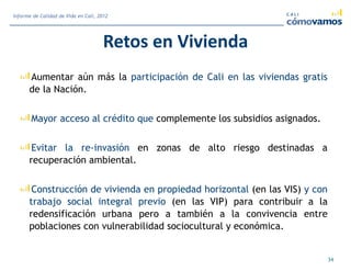 Retos en Vivienda
Aumentar aún más la participación de Cali en las viviendas gratis
de la Nación.
Mayor acceso al crédito que complemente los subsidios asignados.
Evitar la re-invasión en zonas de alto riesgo destinadas a
recuperación ambiental.
Construcción de vivienda en propiedad horizontal (en las VIS) y con
trabajo social integral previo (en las VIP) para contribuir a la
redensificación urbana pero a también a la convivencia entre
poblaciones con vulnerabilidad sociocultural y económica.
34
Informe de Calidad de Vida en Cali, 2012
 