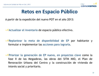 Retos en Espacio Público
A partir de la expedición del nuevo POT en el año 2013:
Actualizar el inventario de espacio público efectivo.
Replantear la meta de disponibilidad de EP por habitante y
formular e implementar las acciones para lograrla.
Priorizar la generación de EP nuevo, en proyectos clave como la
fase II de las Megaobras, las obras del SITM MIO, el Plan de
Renovación Urbana del Centro y la construcción de vivienda de
interés social y prioritario.
37
Informe de Calidad de Vida en Cali, 2012
 