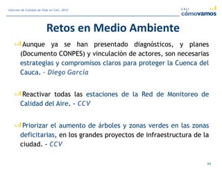 Retos en Medio Ambiente
Aunque ya se han presentado diagnósticos, y planes
(Documento CONPES) y vinculación de actores, son necesarias
estrategias y compromisos claros para proteger la Cuenca del
Cauca. – Diego García
Reactivar todas las estaciones de la Red de Monitoreo de
Calidad del Aire. - CCV
Priorizar el aumento de árboles y zonas verdes en las zonas
deficitarias, en los grandes proyectos de infraestructura de la
ciudad. - CCV
44
Informe de Calidad de Vida en Cali, 2012
 