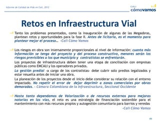 Retos en Infraestructura Vial
Tanto los problemas presentados, como la inauguración de algunas de las Megaobras,
plantean retos y oportunidades para la fase II. Antes de licitarla, es el momento para
plantear mejor el proceso… -Cali Cómo Vamos
Los riesgos en obra son inversamente proporcionales al nivel de información: cuanta más
información se tenga del proyecto y del proceso constructivo, menores serán los
riesgos previsibles a los que municipio y contratistas se enfrentarán.
Los proyectos de infraestructura deben tener una etapa de conciliación con empresas
públicas como EMCALI y los operadores privados.
La gestión predial -a cargo de los contratistas- debe cubrir solo predios legalizados y
estar resuelta antes de iniciar una obra.
La planeación de los proyectos desde el inicio debe considerar su relación con el entorno
impactado. No repetir el error de dejar deprimir a zonas comerciales por obras
demoradas. - Cámara Colombiana de la Infraestructura, Seccional Occidente
Hasta tanto dependamos de Valorización o de recursos externos para mejoras
notorias en las vías, el reto es una estrategia de financiación sostenible para el
mantenimiento con más recursos propios y autogestión comunitaria para barrios y veredas
-Cali Cómo Vamos
49
Informe de Calidad de Vida en Cali, 2012
 