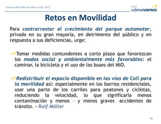 Retos en Movilidad
Para contrarrestar el crecimiento del parque automotor,
privado en su gran mayoría, en detrimento del público y en
respuesta a sus deficiencias, urge:
Tomar medidas contundentes a corto plazo que favorezcan
los modos social y ambientalmente más favorables: el
caminar, la bicicleta y el uso de los buses del MIO.
Redistribuir el espacio disponible en las vías de Cali para
la movilidad así: especialmente en los barrios residenciales,
usar una parte de los carriles para peatones y ciclistas,
reduciendo la velocidad, lo que significaría menos
contaminación y menos – y menos graves –accidentes de
tránsito. – Rolf Möller
67
Informe de Calidad de Vida en Cali, 2012
 
