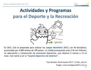 Actividades y Programas
para el Deporte y la Recreación
79
Informe de Calidad de Vida en Cali, 2012
En 2012, Cali se preparaba para realizar los Juegos Mundiales 2013, con 40 disciplinas,
practicadas por 4.000 atletas de 109 países. La ciudad presupuestó unos $ 45 mil millones,
en adecuación y construcción de escenarios deportivos, que dejaron 5 nuevos y 14 en
total. Cali volvió a ser la “Capital Deportiva de América”.
“Cali Mundial: World Games 2013”, El País, julio 21
Imagen: www.worldgames2013.com.co
 