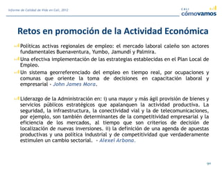 Retos en promoción de la Actividad Económica
Políticas activas regionales de empleo: el mercado laboral caleño son actores
fundamentales Buenaventura, Yumbo, Jamundí y Palmira.
Una efectiva implementación de las estrategias establecidas en el Plan Local de
Empleo.
Un sistema georreferenciado del empleo en tiempo real, por ocupaciones y
comunas que oriente la toma de decisiones en capacitación laboral y
empresarial - John James Mora.
Liderazgo de la Administración en: i) una mayor y más ágil provisión de bienes y
servicios públicos estratégicos que apalanquen la actividad productiva. La
seguridad, la infraestructura, la conectividad vial y la de telecomunicaciones,
por ejemplo, son también determinantes de la competitividad empresarial y la
eficiencia de los mercados, al tiempo que son criterios de decisión de
localización de nuevas inversiones. ii) la definición de una agenda de apuestas
productivas y una política industrial y de competitividad que verdaderamente
estimulen un cambio sectorial. - Alexei Arbona.
90
Informe de Calidad de Vida en Cali, 2012
 