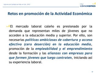 Retos en promoción de la Actividad Económica
El mercado laboral caleño es presionado por la
demanda que representan miles de jóvenes que no
acceden a la educación media y superior. Por ello, son
necesarias políticas ambiciosas de cobertura y acceso
efectivo (cero deserción) en la educación media,
promoción de la empleabilidad y el emprendimiento
desde la formación y las alianzas con empresas para
que formen jóvenes que luego contraten, iniciando así
su experiencia laboral.
91
Informe de Calidad de Vida en Cali, 2012
 