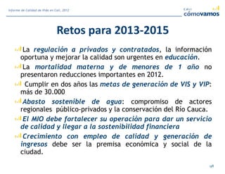 Retos para 2013-2015
La regulación a privados y contratados, la información
oportuna y mejorar la calidad son urgentes en educación.
La mortalidad materna y de menores de 1 año no
presentaron reducciones importantes en 2012.
Cumplir en dos años las metas de generación de VIS y VIP:
más de 30.000
Abasto sostenible de agua: compromiso de actores
regionales público-privados y la conservación del Río Cauca.
El MIO debe fortalecer su operación para dar un servicio
de calidad y llegar a la sostenibilidad financiera
Crecimiento con empleo de calidad y generación de
ingresos debe ser la premisa económica y social de la
ciudad.
98
Informe de Calidad de Vida en Cali, 2012
 