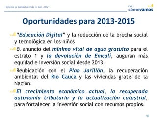 Oportunidades para 2013-2015
“Educación Digital” y la reducción de la brecha social
y tecnológica en los niños
El anuncio del mínimo vital de agua gratuito para el
estrato 1 y la devolución de Emcali, auguran más
equidad e inversión social desde 2013.
Reubicación con el Plan Jarillón, la recuperación
ambiental del Río Cauca y las viviendas gratis de la
Nación.
El crecimiento económico actual, la recuperada
autonomía tributaria y la actualización catastral,
para fortalecer la inversión social con recursos propios.
99
Informe de Calidad de Vida en Cali, 2012
 