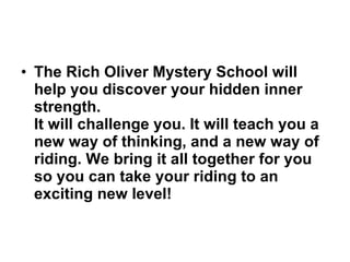 The Rich Oliver Mystery School will help you discover your hidden inner strength.   It will challenge you. It will teach you a new way of thinking, and a new way of riding. We bring it all together for you so you can take your riding to an exciting new level!   