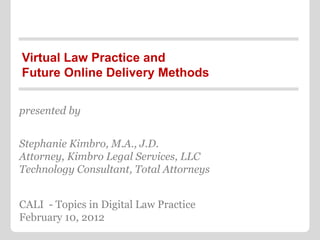 Virtual Law Practice and
Future Online Delivery Methods


presented by


Stephanie Kimbro, M.A., J.D.
Attorney, Kimbro Legal Services, LLC
Technology Consultant, Total Attorneys


CALI - Topics in Digital Law Practice
February 10, 2012
 