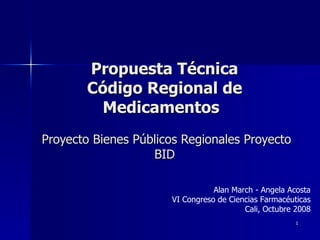 Propuesta Técnica Código Regional de Medicamentos     Proyecto Bienes Públicos Regionales Proyecto BID Alan March - Angela Acosta VI Congreso de Ciencias Farmacéuticas Cali, Octubre 2008 