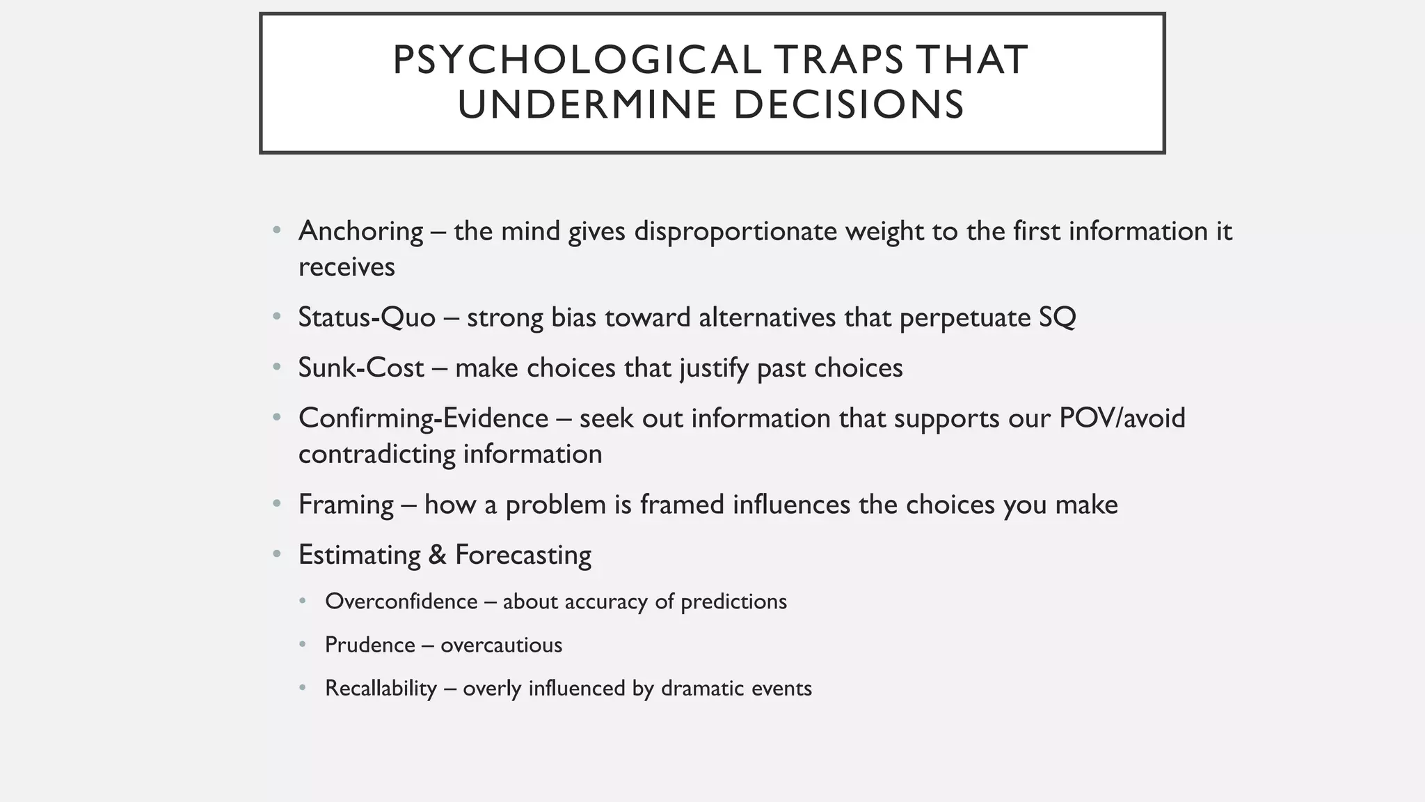 PSYCHOLOGICAL TRAPS THAT
UNDERMINE DECISIONS
• Anchoring – the mind gives disproportionate weight to the first information it
receives
• Status-Quo – strong bias toward alternatives that perpetuate SQ
• Sunk-Cost – make choices that justify past choices
• Confirming-Evidence – seek out information that supports our POV/avoid
contradicting information
• Framing – how a problem is framed influences the choices you make
• Estimating & Forecasting
• Overconfidence – about accuracy of predictions
• Prudence – overcautious
• Recallability – overly influenced by dramatic events
 
