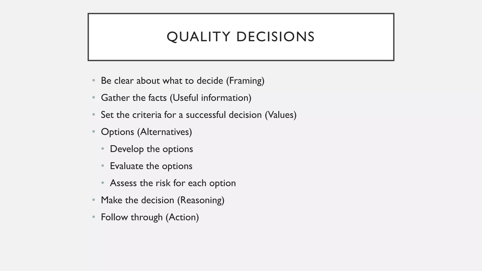 QUALITY DECISIONS
• Be clear about what to decide (Framing)
• Gather the facts (Useful information)
• Set the criteria for a successful decision (Values)
• Options (Alternatives)
• Develop the options
• Evaluate the options
• Assess the risk for each option
• Make the decision (Reasoning)
• Follow through (Action)
 
