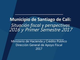 Municipio de Santiago de Cali:
Situación fiscal y perspectivas
2016 y Primer Semestre 2017
Ministerio de Hacienda y Crédito Público
Dirección General de Apoyo Fiscal
2017
 