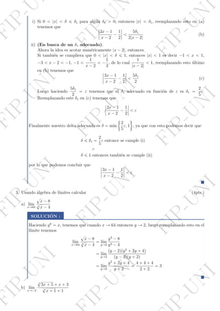 P-UNI
IP-UNI
FIP-UNI
FIP-UNI
FIP-UNI
FIP-UNI
FIP-UNI
FIP-UNI
FIP-UNI
FIP-UNI
FIP-UN
FIP-Ui) Si 0 ă |x| ă δ ď δ1 para alg´un δ1 ą 0, entonces |x| ă δ1, reemplazando esto en (a)
tenemos que ˇ
ˇ
ˇ
ˇ
3x ´ 1
x ´ 2
´
1
2
ˇ
ˇ
ˇ
ˇ ă
5δ1
2|x ´ 2|
(b)
ii) (En busca de un δ1 adecuado).
Ahora la idea es acotar num´ericamente |x ´ 2|, entonces.
Si tambi´en se cumpliera que 0 ă |x| ă δ ď 1, entonces |x| ă 1 es decir ´1 ă x ă 1,
´3 ă x ´ 2 ă ´1, ´1 ă
1
x ´ 2
ă ´
1
3
, de lo cual
1
|x ´ 2|
ă 1, reemplazando esto ´ultimo
en (b) tenemos que ˇ
ˇ
ˇ
ˇ
3x ´ 1
x ´ 2
´
1
2
ˇ
ˇ
ˇ
ˇ ă
5δ1
2
(c)
Luego haciendo
5δ1
2
“ ε tenemos que el δ1 adecuado en funci´on de ε es δ1 “
2
5
ε.
Reemplazando este δ1 en (c) tenemos que
ˇ
ˇ
ˇ
ˇ
3x ´ 1
x ´ 2
´
1
2
ˇ
ˇ
ˇ
ˇ ă ε
Finalmente nuestro delta adecuado es δ “ m´ın
"
2
5
ε, 1
*
, ya que con esto podemos decir que
δ ď δ1 “
2
5
ε entonce se cumple (i)
^
δ ď 1 entonces tambi´en se cumple (ii)
por lo que podemos concluir que ˇ
ˇ
ˇ
ˇ
3x ´ 1
x ´ 2
´
1
2
ˇ
ˇ
ˇ
ˇ ă ε
3. Usando ´algebra de l´ımites calcular (4pts.)
a) l´ım
xÑ64
?
x ´ 8
3
?
x ´ 4
SOLUCI´ON :
Haciendo y6
“ x, tenemos que cuando x Ñ 64 entonces y Ñ 2, luego reemplazando esto en el
l´ımite tenemos
l´ım
xÑ64
?
x ´ 8
3
?
x ´ 4
“ l´ım
yÑ2
y3
´ 8
y2 ´ 4
“ l´ım
yÑ2
py ´ 2qpy2
` 2y ` 4q
py ´ 2qpy ` 2q
“ l´ım
yÑ2
y2
` 2y ` 4
y ` 2
“
4 ` 4 ` 4
2 ` 2
“ 3
b) l´ım
xÑ´2
3
?
3x ` 5 ` x ` 3
3
?
x ` 1 ` 1
 