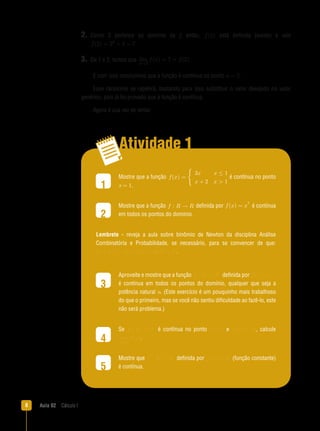 Aula 02  Cálculo I
Atividade 1
1
2
3
4
5
2. Como 3 pertence ao domínio da f, então, f(2) está definida (existe) e vale
f(2) = 22 + 3 = 7..
3.  De 1 e 2, temos que lim
x→2
f(x) = 7 = f(2) ..
E com isso concluímos que a função é contínua no ponto a = 2,.
Esse raciocínio se repetirá, bastando para isso substituir o valor desejado no valor
genérico, pois já foi provado que a função é contínua.
Agora é sua vez de tentar.
Mostre que a função f(x) =

3x x ≤ 1
x + 2 x  1
é contínua no ponto
x = 1.
Mostre que a função f : R → R definida por f(x) = x
3
é contínua
em todos os pontos do domínio.
Lembrete - reveja a aula sobre binômio de Newton da disciplina Análise
Combinatória e Probabilidade, se necessário, para se convencer de que:
(a + b)3
= a3 + 3a2b + 3ab2 + b3..
Aproveite e mostre que a função f : R → R definida por f(x) = x
n
é contínua em todos os pontos do domínio, qualquer que seja a
potência natural n. (Este exercício é um pouquinho mais trabalhoso
do que o primeiro, mas se você não sentiu dificuldade ao fazê-lo, este
não será problema.)
Se f : R → R é contínua no ponto a = 2, e f(2) = 32,, calcule
lim
x→2
f(x).
�����������Mostre que f : R → R definida por f(x) = K (função constante)
é contínua.
 